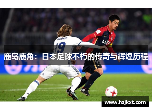 鹿岛鹿角:日本足球不朽的传奇与辉煌历程